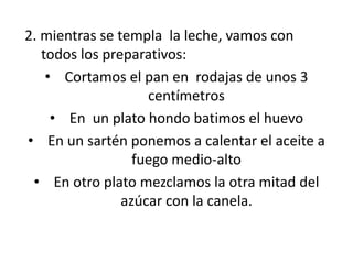 2. mientras se templa la leche, vamos con
todos los preparativos:
• Cortamos el pan en rodajas de unos 3
centímetros
• En un plato hondo batimos el huevo
• En un sartén ponemos a calentar el aceite a
fuego medio-alto
• En otro plato mezclamos la otra mitad del
azúcar con la canela.
 