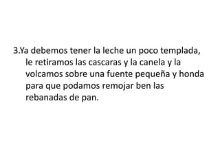 3.Ya debemos tener la leche un poco templada,
le retiramos las cascaras y la canela y la
volcamos sobre una fuente pequeña y honda
para que podamos remojar ben las
rebanadas de pan.
 