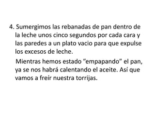 4. Sumergimos las rebanadas de pan dentro de
la leche unos cinco segundos por cada cara y
las paredes a un plato vacio para que expulse
los excesos de leche.
Mientras hemos estado ”empapando” el pan,
ya se nos habrá calentando el aceite. Así que
vamos a freír nuestra torrijas.
 