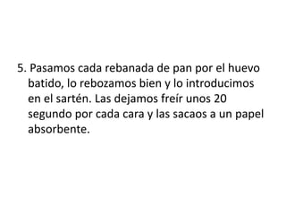 5. Pasamos cada rebanada de pan por el huevo
batido, lo rebozamos bien y lo introducimos
en el sartén. Las dejamos freír unos 20
segundo por cada cara y las sacaos a un papel
absorbente.
 