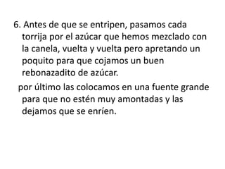 6. Antes de que se entripen, pasamos cada
torrija por el azúcar que hemos mezclado con
la canela, vuelta y vuelta pero apretando un
poquito para que cojamos un buen
rebonazadito de azúcar.
por último las colocamos en una fuente grande
para que no estén muy amontadas y las
dejamos que se enríen.
 