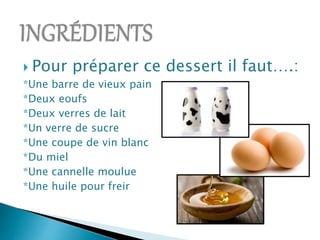  Pour préparer ce dessert il faut….:
*Une barre de vieux pain
*Deux eoufs
*Deux verres de lait
*Un verre de sucre
*Une coupe de vin blanc
*Du miel
*Une cannelle moulue
*Une huile pour freir