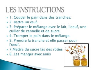  1. Couper le pain dans des tranches.
2. Battre un œuf.
3. Préparer le mélange avec le lait, l'oeuf, une
cuiller de cannelle et de sucre.
4. Tromper le pain dans le mélange.
5. Prendre la tranche et elle passer pour
l'oeuf.
7.Mettre du sucre las des rôties
8. Les manger avec amis