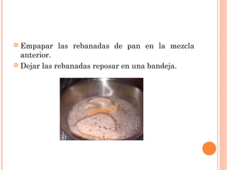 Empapar las rebanadas de pan en la mezcla
anterior.
 Dejar las rebanadas reposar en una bandeja.


 
