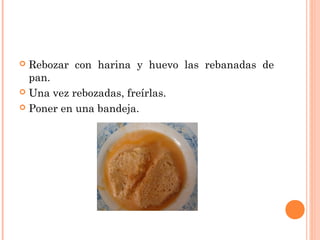Rebozar con harina y huevo las rebanadas de
pan.
 Una vez rebozadas, freírlas.
 Poner en una bandeja.


 