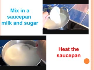 Mix in a
saucepan
milk and sugar
Heat the
saucepan
 