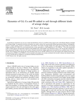 Dynamics of Cd, Cu and Pb added to soil through diﬀerent kinds
of sewage sludge
S.I. Torri *, R.S. Lavado
Ca´tedra de Fertilidad, Facultad de Agronomı´a, UBA, Avda San Martı´n 4453, Buenos Aires (C1417 DSE), Argentina
Accepted 12 January 2007
Available online 8 May 2007
Abstract
A greenhouse experiment was set up to study the distribution of Cd, Cu and Pb in three typical soils of the Pampas Region amended
with sewage sludge. A sequential extraction procedure was used to obtain four operationally deﬁned geochemical species: exchangeable,
bound to organic matter, bound to carbonates, and residual. Two kinds of sewage sludge were used: pure sewage sludge and sewage
sludge containing 30% DM of its own incinerated ash, at rates equivalent to a ﬁeld application of 150 t DM haÀ1
. Pots were maintained
at 80% of ﬁeld capacity through daily irrigation with distilled water. Soil samples were obtained on days 1, 60, 270 and 360, and then air-
dried and passed through a 2 mm sieve for analysis. Results showed that sludge application increased the less available forms of Cd, Cu
and Pb. The inorganic forms became the most prevalent forms for Cu and Pb, whereas Cd was only found in the residual fraction. The
concentrations of OM-Cu and INOR-Cu in the amended soil samples were closely correlated with soil pH, whereas the chemical behav-
ior of Cd and Pb did not depend on soil physico-chemical characteristics.
Ó 2007 Elsevier Ltd. All rights reserved.
1. Introduction
About 1,800,000 metric tons of sewage sludge are pro-
duced annually in the City of Buenos Aires, Argentina.
The accumulation of this biowaste poses a growing envi-
ronmental problem. The disposal of sludge products on
agricultural land or by incineration are feasible options
currently practiced in many parts of the world, but neither
of these strategies are used in Argentina. Sludge products
are aerobically stabilized and presently discarded in land-
farming, and to a minor extent as a soil amendment on
lawns or landﬁlling.
Agricultural application of sewage sludge (SS) generally
is considered the best option of management because it
oﬀers the possibility of recycling plant nutrients, provides
organic material to the soil, and improves the soil’s aggre-
gate stability, porosity and water inﬁltration rate (Marinari
et al., 2000; Chambers et al., 2002; Garcı´a-Orenes et al.,
2005). One of the main concerns regarding soil application
of SS is the presence of potentially toxic elements (PTE),
which can accumulate in soils when applied repeatedly or
at high rates (Bhogal et al., 2003).
Incineration of sewage sludge usually is considered an
attractive method of energy production and volume reduc-
tion. Incineration eliminates some environmental and
health problems by destroying pathogens and toxic organic
chemicals that may be present in the sludge. Sewage sludge
ash (AS) is primarily an inorganic material, which predom-
inantly contains SiO2, CaO, Al2O3 and Fe2O3 as major
oxide constituents (Pan and Tseng, 2001). Application of
AS to agricultural soils presents an opportunity for the
recovery of nutrients considered essential for plant growth
(Mellbye et al., 1982; Jakobsen and Willett, 1986). The use
of AS in agriculture has been reported; it can be used as a
liming agent on acid soils and may also bring agronomic
beneﬁts, although there are some concerns about its high
PTE contents (Zhang et al., 2002a,b). During incineration,
non-volatile hazardous constituents like Pb, Cd, Zn and Cu
0956-053X/$ - see front matter Ó 2007 Elsevier Ltd. All rights reserved.
doi:10.1016/j.wasman.2007.01.020
*
Corresponding author. Tel.: +54 01145248228; fax: +54 01145248076.
E-mail address: torri@agro.uba.ar (S.I. Torri).
www.elsevier.com/locate/wasman
Available online at www.sciencedirect.com
Waste Management 28 (2008) 821–832
 