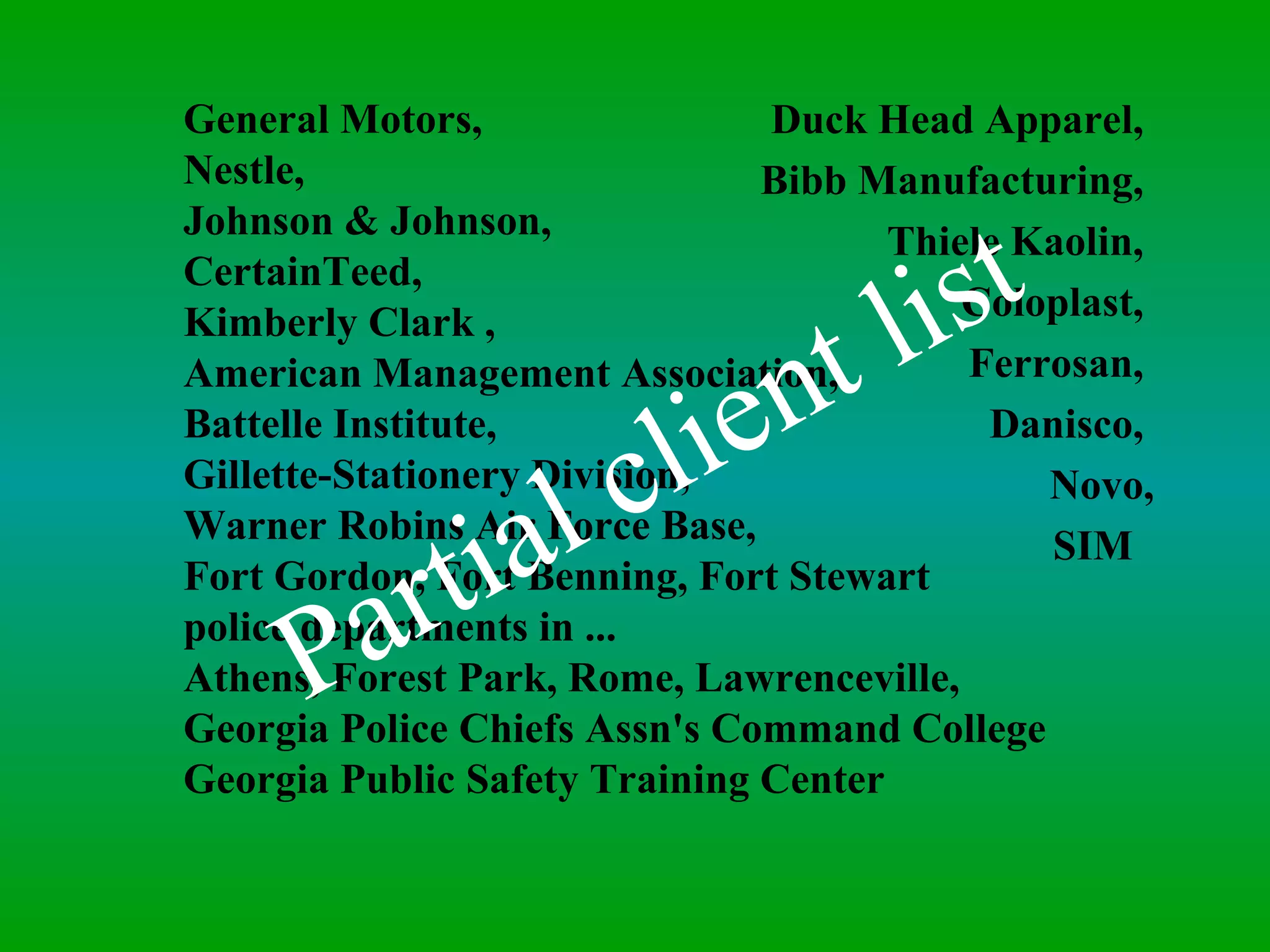 General Motors,  Nestle,  Johnson & Johnson, CertainTeed,  Kimberly Clark ,  American Management Association,  Battelle Institute,  Gillette-Stationery Division,  Warner Robins Air Force Base,  Fort Gordon, Fort Benning, Fort Stewart police departments in ... Athens, Forest Park, Rome, Lawrenceville,  Georgia Police Chiefs Assn's Command College Georgia Public Safety Training Center Duck Head Apparel,  Bibb Manufacturing,  Thiele Kaolin,  Coloplast,  Ferrosan,  Danisco,  Novo, SIM  Partial client list 