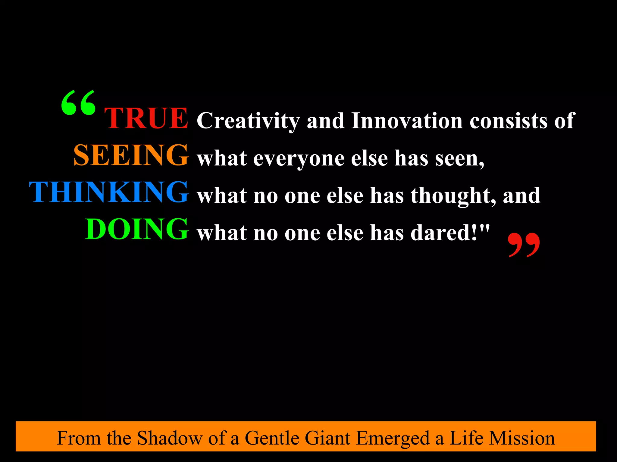From the Shadow of a Gentle Giant Emerged a Life Mission Creativity and Innovation consists of   what everyone else has seen,   what no one else has thought, and   what no one else has dared!"   TRUE SEEING THINKING DOING “ ” 