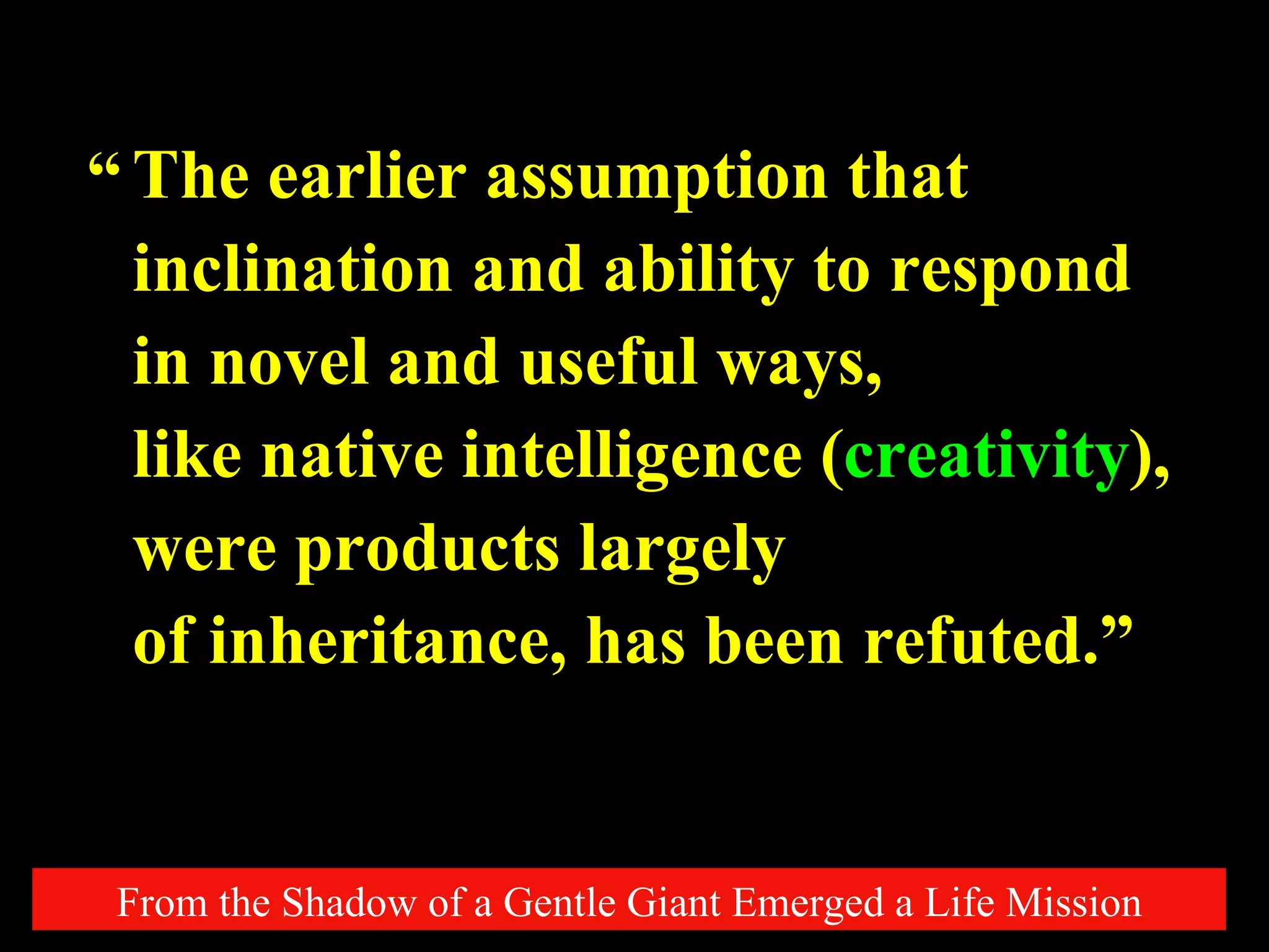 The earlier assumption that inclination and ability to respond in novel and useful ways,  like native intelligence ( creativity ),  were products largely  of inheritance, has been refuted.” From the Shadow of a Gentle Giant Emerged a Life Mission “ 