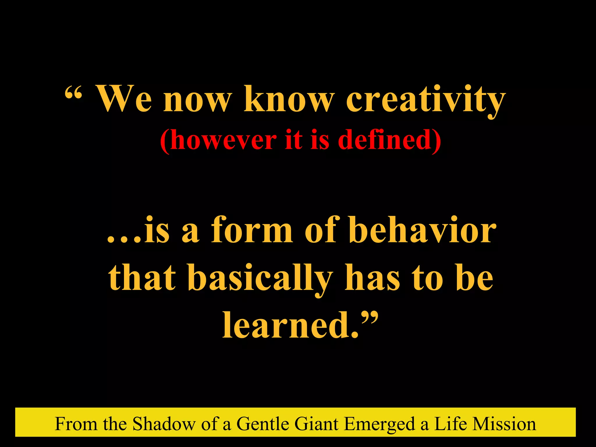 We now know creativity (however it is defined) … is a form of behavior that basically has to be learned.” “ From the Shadow of a Gentle Giant Emerged a Life Mission 