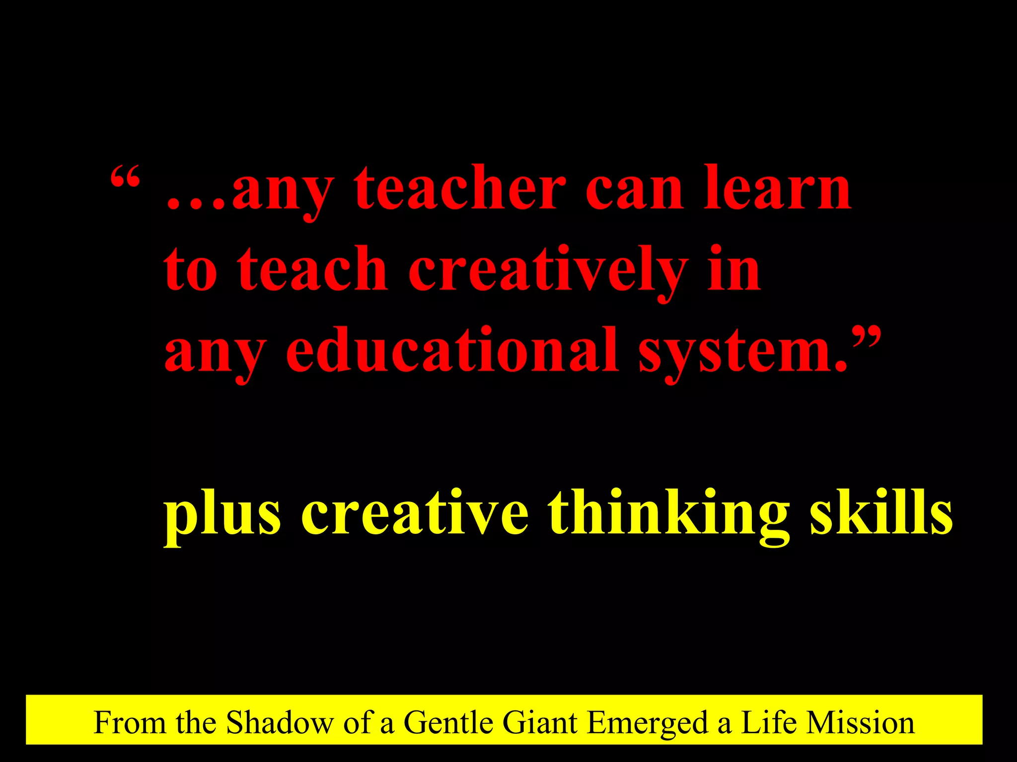 … any teacher can learn to teach creatively in any educational system.” plus creative thinking skills “ From the Shadow of a Gentle Giant Emerged a Life Mission 