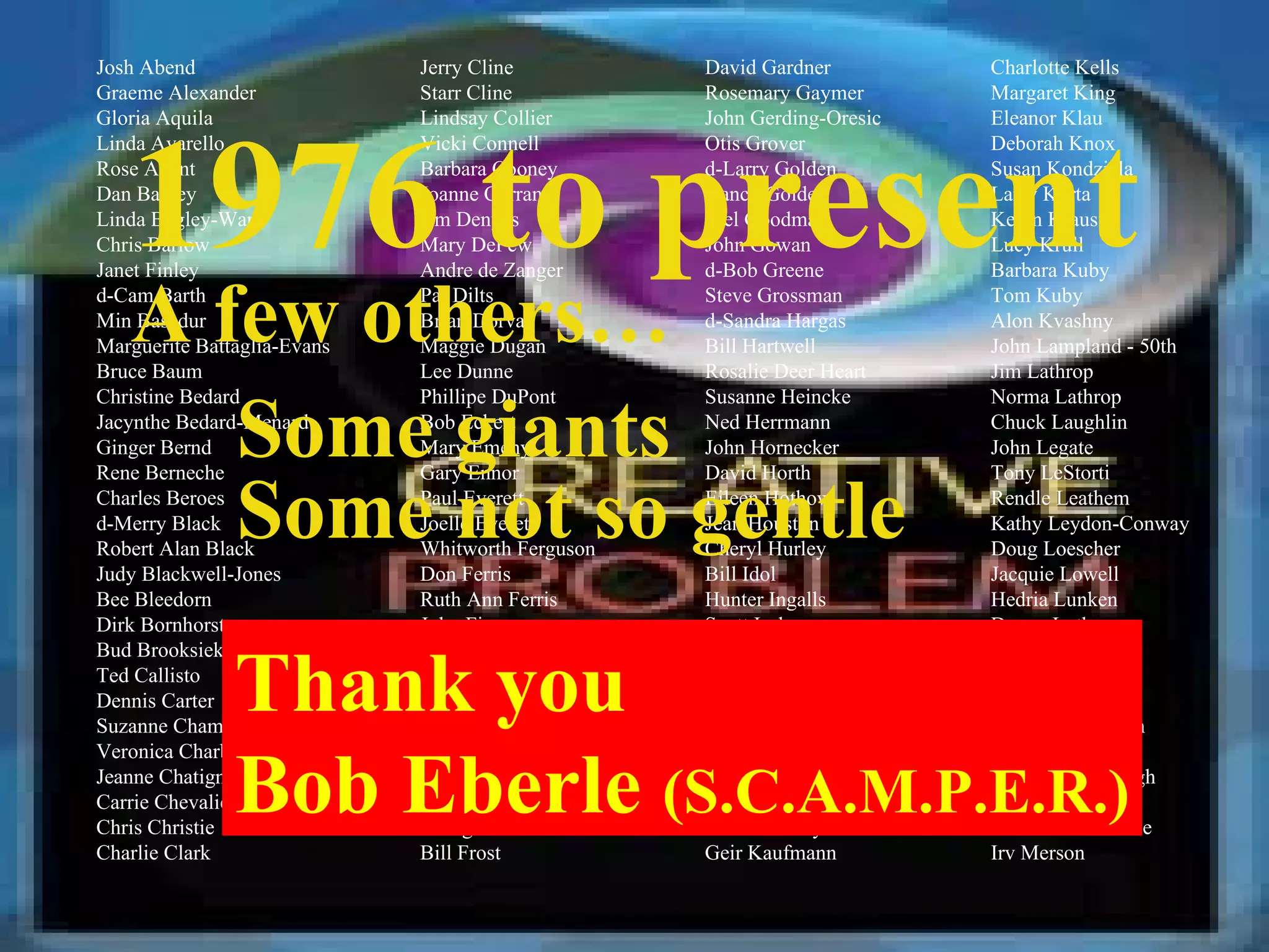 Josh Abend Graeme Alexander Gloria Aquila Linda Avarello Rose Avent Dan Bagley Linda Bagley-Ward Chris Barlow Janet Finley d-Cam Barth Min Basadur Marguerite Battaglia-Evans Bruce Baum Christine Bedard Jacynthe Bedard-Menard Ginger Bernd Rene Berneche Charles Beroes d-Merry Black Robert Alan Black Judy Blackwell-Jones Bee Bleedorn Dirk Bornhorst Bud Brooksieker Ted Callisto Dennis Carter Suzanne Chamberlain Veronica Charbonneau Jeanne Chatigney Carrie Chevalier Chris Christie Charlie Clark Jerry Cline Starr Cline Lindsay Collier Vicki Connell Barbara Cooney Joanne Curran Jim Denyes Mary DePew Andre de Zanger Pat Dilts Brian Dorval Maggie Dugan Lee Dunne Phillipe DuPont Bob Eckert Mary Emeny Gary Ennor Paul Everett Joelle Everett Whitworth Ferguson Don Ferris Ruth Ann Ferris John Fiasco Joette Field Roger Firestien Joe Flynn Diane Foucar-Szocki Reg Foucar-Szocki Lynn Frankel John Frederick George Fridhom Bill Frost David Gardner Rosemary Gaymer John Gerding-Oresic Otis Grover d-Larry Golden Nancy Golden Joel Goodman John Gowan d-Bob Greene Steve Grossman d-Sandra Hargas Bill Hartwell Rosalie Deer Heart Susanne Heincke Ned Herrmann John Hornecker David Horth Eileen Hothow Jean Houston Cheryl Hurley Bill Idol Hunter Ingalls Scott Isaksen John  Jablonski Gus Jaccaci Suzanne Jonas Roy Jones Cliff Jordan Kay Jordan Anthony Judge Marie "Teddy" Kane Geir Kaufmann Charlotte Kells Margaret King Eleanor Klau Deborah Knox Susan Kondziela Larry Korta Kevin Kraus Lucy Krull Barbara Kuby Tom Kuby Alon Kvashny John Lampland - 50th Jim Lathrop Norma Lathrop Chuck Laughlin John Legate Tony LeStorti Rendle Leathem Kathy Leydon-Conway Doug Loescher Jacquie Lowell Hedria Lunken Donna Luther Doug MacKay Mary Mallon Frank Maraviglia Oyvind Martinsen Sylvain Matte d-Kay McCullough Camille McLean Thomas McNamee Irv Merson 1976 to present A few others… Some giants Some not so gentle Thank you  Bob Eberle  (S.C.A.M.P.E.R.) 