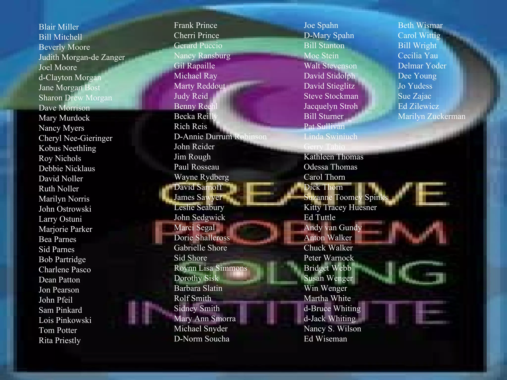 Beth Wismar Carol Wittig Bill Wright Cecilia Yau Delmar Yoder Dee Young Jo Yudess Sue Zajac Ed Zilewicz Marilyn Zuckerman Blair Miller Bill Mitchell Beverly Moore Judith Morgan-de Zanger Joel Moore d-Clayton Morgan Jane Morgan Bost Sharon Drew Morgan Dave Morrison Mary Murdock Nancy Myers Cheryl Nee-Gieringer Kobus Neethling Roy Nichols Debbie Nicklaus David Noller Ruth Noller Marilyn Norris John Ostrowski Larry Ostuni Marjorie Parker Bea Parnes Sid Parnes Bob Partridge Charlene Pasco Dean Patton Jon Pearson John Pfeil Sam Pinkard Lois Pinkowski Tom Potter Rita Priestly Frank Prince Cherri Prince Gerard Puccio Nancy Ransburg Gil Rapaille Michael Ray Marty Reddout Judy Reid Benny Reehl Becka Reilly Rich Reis D-Annie Durrum Robinson John Reider Jim Rough Paul Rosseau Wayne Rydberg David Sarnoff James Sawyer Leslie Seabury John Sedgwick Marci Segal Dorie Shallcross Gabrielle Shore Sid Shore Roynn Lisa Simmons Dorothy Sisk Barbara Slatin Rolf Smith Sidney Smith Mary Ann Smorra Michael Snyder D-Norm Soucha Joe Spahn D-Mary Spahn Bill Stanton Moe Stein Walt Stevenson David Stidolph David Stieglitz Steve Stockman Jacquelyn Stroh Bill Sturner Pat Sullivan Linda Swiniuch Gerry Tabio Kathleen Thomas Odessa Thomas Carol Thorn Dick Thorn Suzanne Toomey Spinks Kitty Tracey Huesner Ed Tuttle Andy van Gundy Anton Walker Chuck Walker Peter Warnock Bridget Webb Susan Wenger Win Wenger Martha White d-Bruce Whiting d-Jack Whiting Nancy S. Wilson Ed Wiseman 
