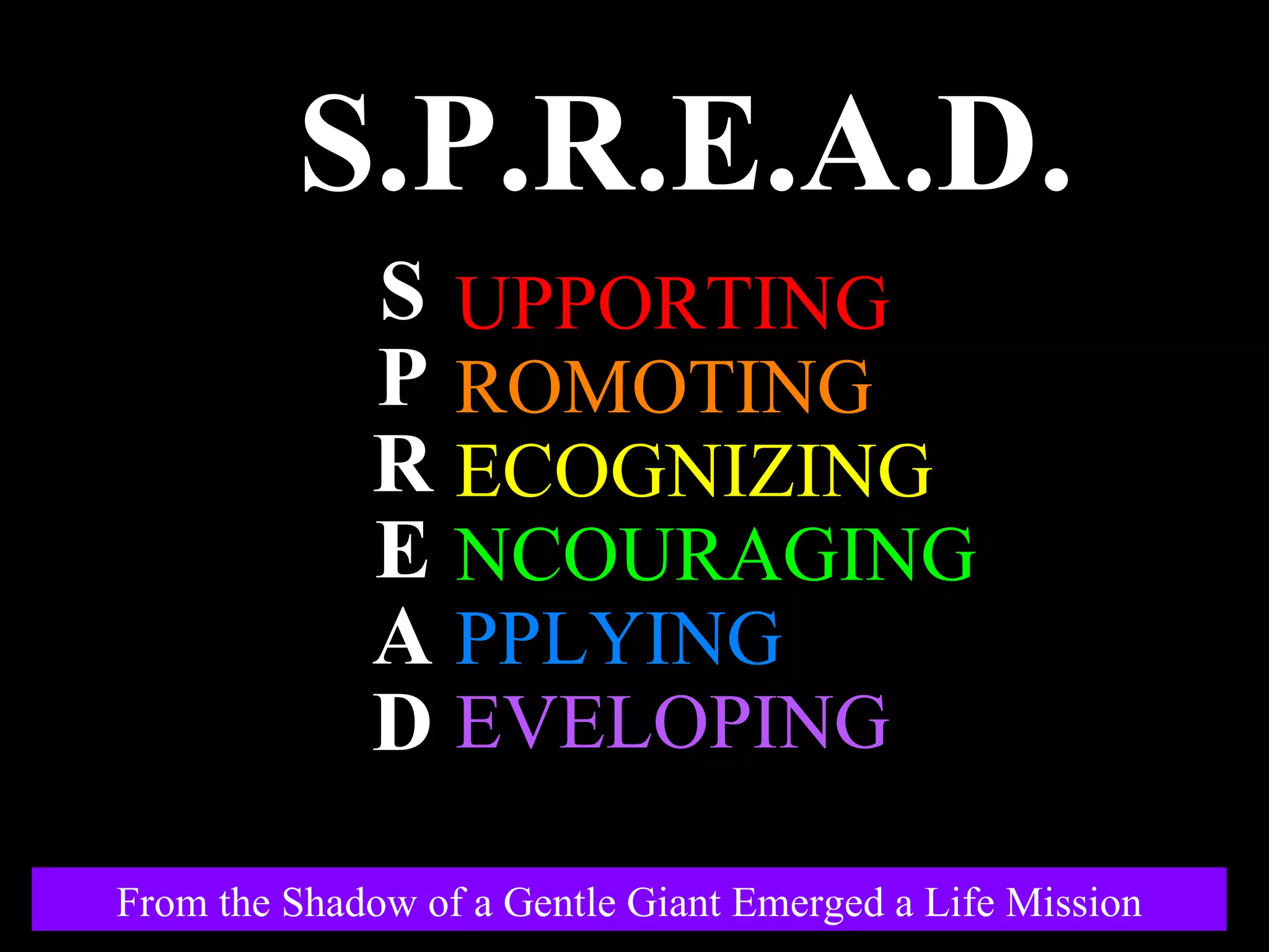 UPPORTING ROMOTING ECOGNIZING NCOURAGING PPLYING EVELOPING S.P.R.E.A.D. S P R E A D From the Shadow of a Gentle Giant Emerged a Life Mission 