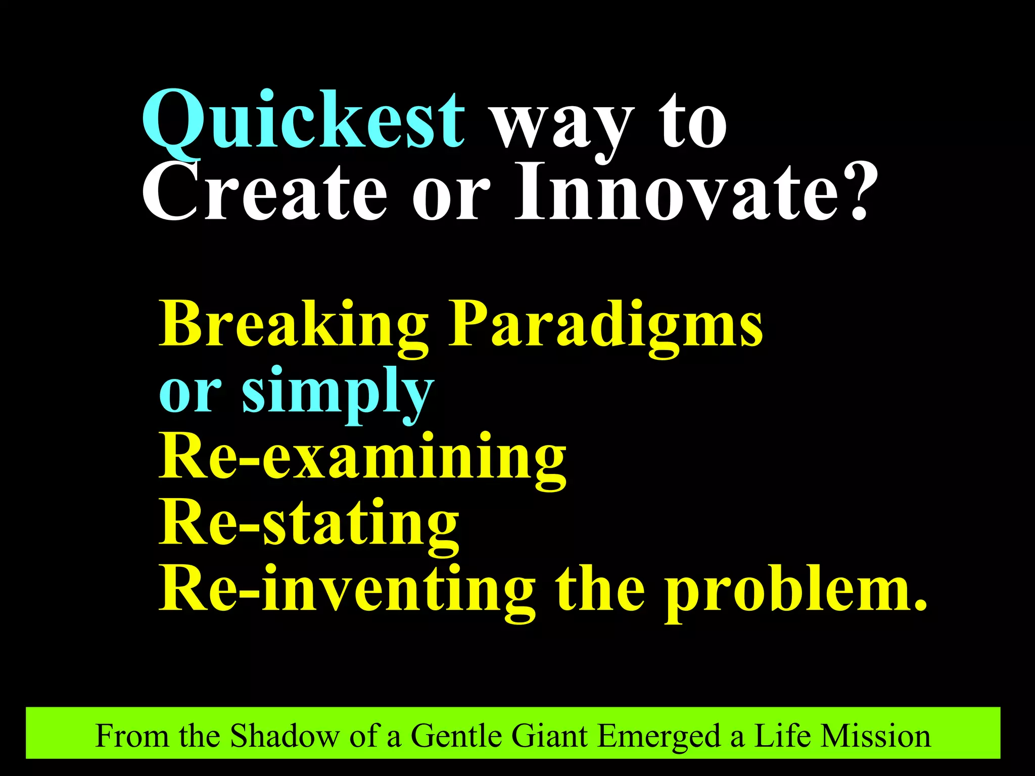 Breaking Paradigms or simply   Re-examining Re-stating Re-inventing the problem. Quickest   way to Create or Innovate? From the Shadow of a Gentle Giant Emerged a Life Mission 