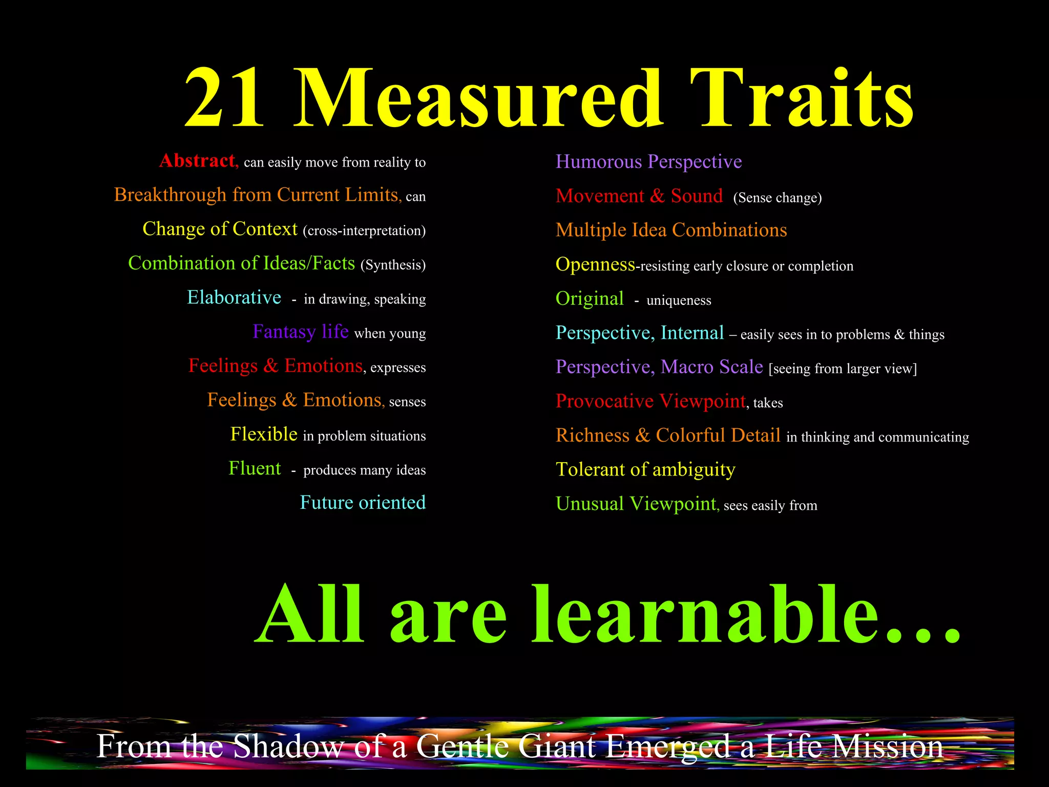 21 Measured Traits All are learnable… Abstract ,   can easily move from reality to Breakthrough from Current Limits ,  can Change of Context   (cross-interpretation) Combination of Ideas/Facts   (Synthesis) Elaborative  -  in drawing, speaking Fantasy life   when young Feelings & Emotions , expresses Feelings & Emotions ,  senses Flexible  in problem situations Fluent  -  produces many ideas Future oriented Humorous Perspective Movement & Sound   (Sense change) Multiple Idea Combinations Openness -resisting early closure or completion Original  -  uniqueness Perspective, Internal   – easily sees in to problems & things Perspective, Macro Scale   [seeing from larger view] Provocative Viewpoint , takes Richness & Colorful Detail   in thinking and communicating Tolerant of ambiguity Unusual Viewpoint ,  sees easily from From the Shadow of a Gentle Giant Emerged a Life Mission 