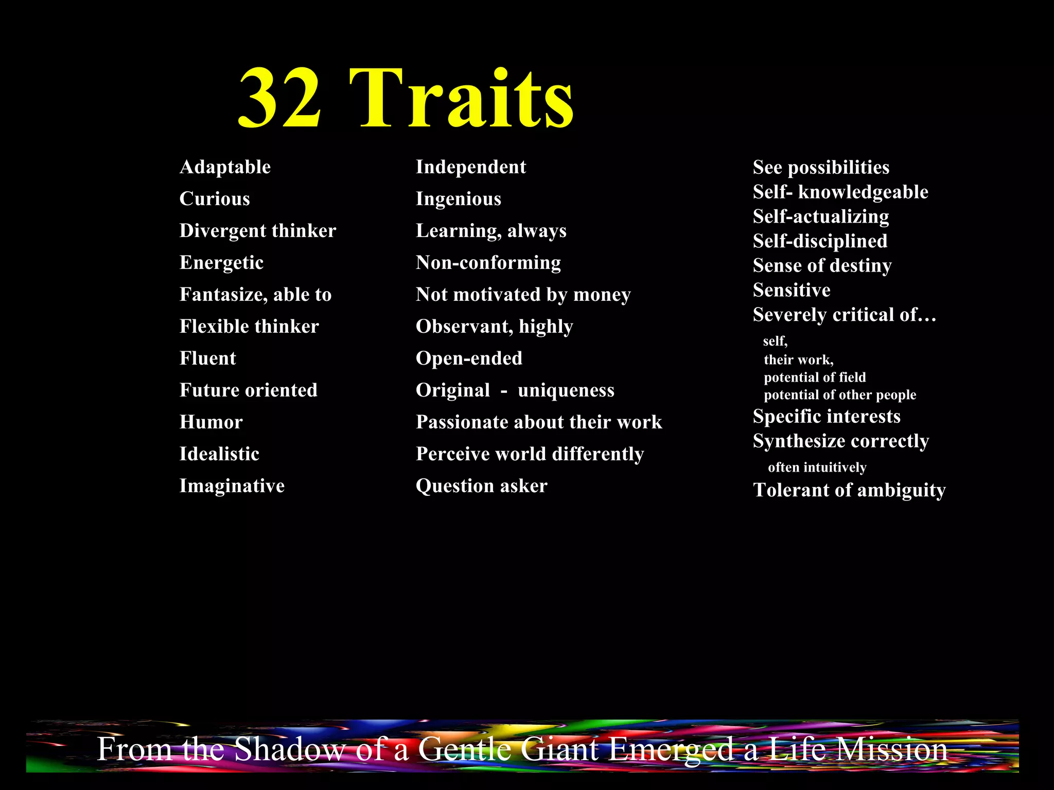 32 Traits See possibilities Self- knowledgeable Self-actualizing Self-disciplined Sense of destiny Sensitive Severely critical of… self,  their work,  potential of field  potential of other people Specific interests Synthesize correctly  often intuitively Tolerant of ambiguity Adaptable Curious Divergent thinker Energetic Fantasize, able to Flexible thinker Fluent Future oriented Humor Idealistic Imaginative Independent Ingenious Learning, always Non-conforming Not motivated by money Observant, highly Open-ended Original  -  uniqueness Passionate about their work Perceive world differently Question asker From the Shadow of a Gentle Giant Emerged a Life Mission 