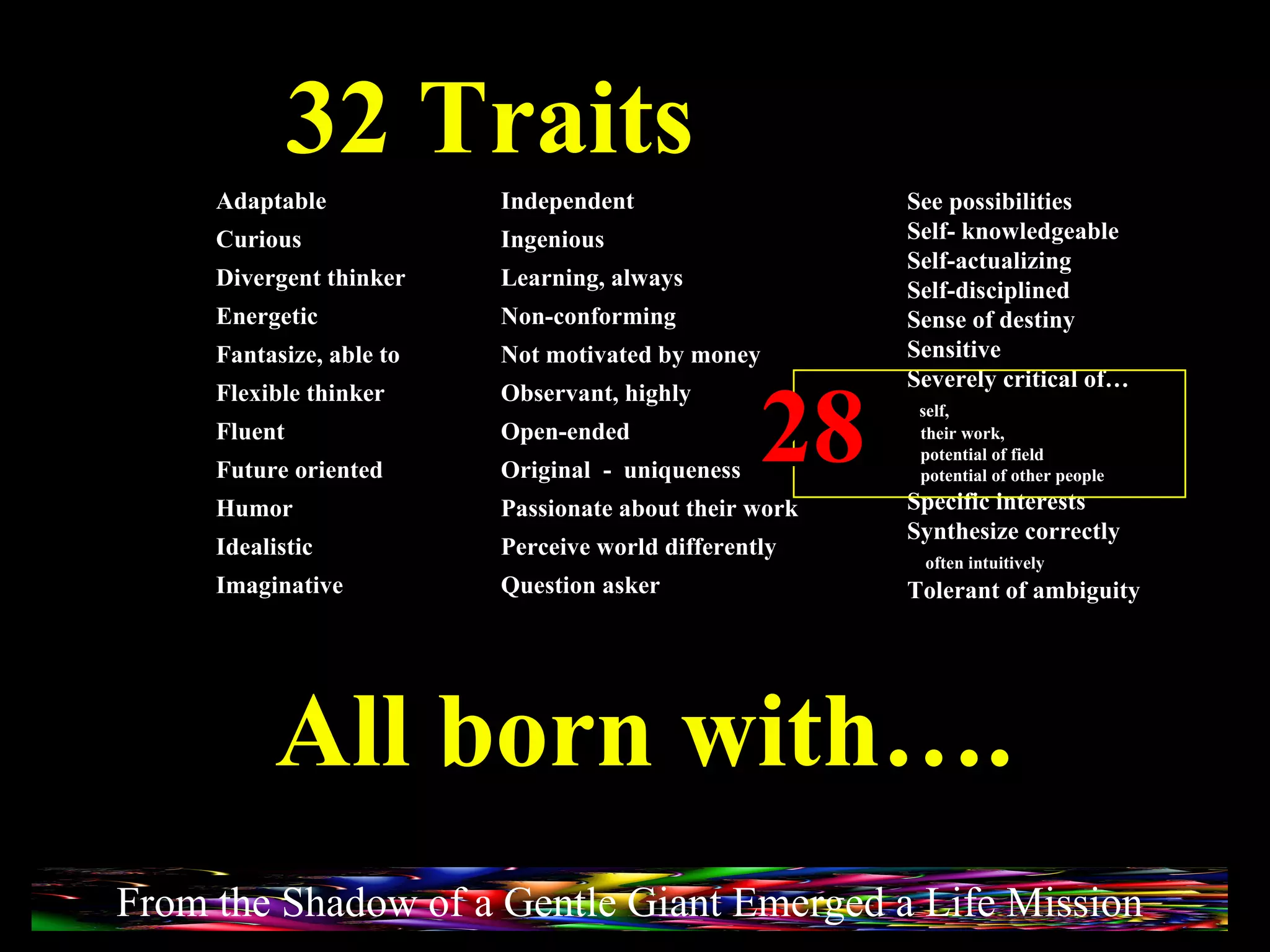 32 Traits See possibilities Self- knowledgeable Self-actualizing Self-disciplined Sense of destiny Sensitive Severely critical of… self,  their work,  potential of field  potential of other people Specific interests Synthesize correctly  often intuitively Tolerant of ambiguity Adaptable Curious Divergent thinker Energetic Fantasize, able to Flexible thinker Fluent Future oriented Humor Idealistic Imaginative Independent Ingenious Learning, always Non-conforming Not motivated by money Observant, highly Open-ended Original  -  uniqueness Passionate about their work Perceive world differently Question asker 28 All born with…. From the Shadow of a Gentle Giant Emerged a Life Mission 