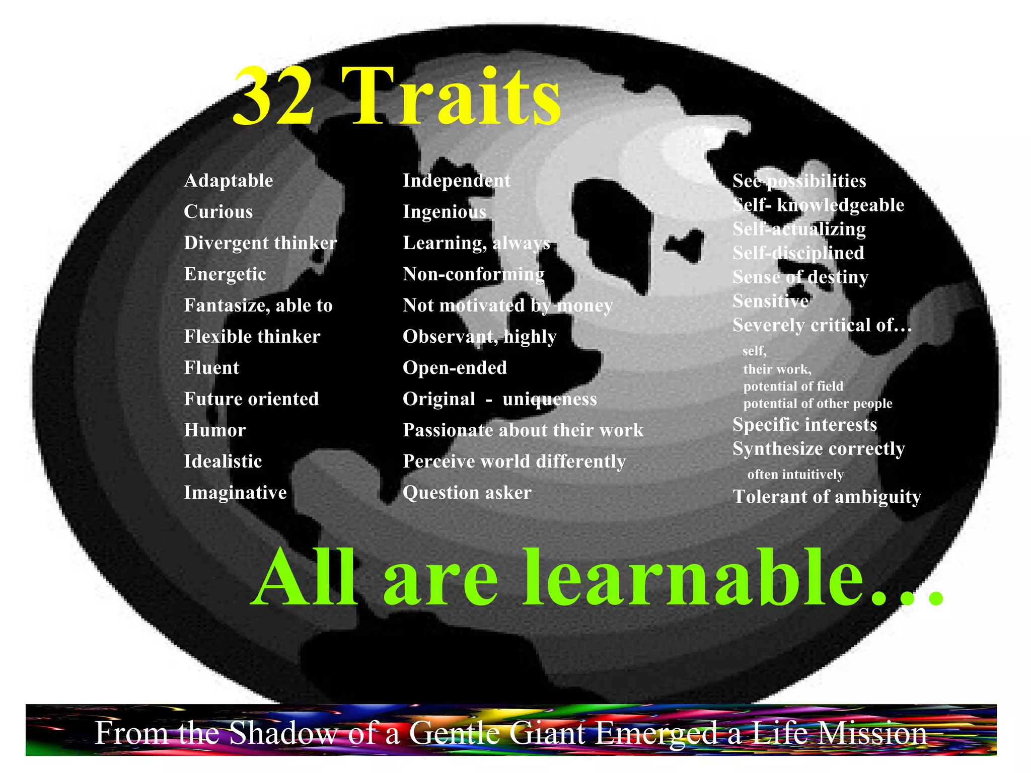 32 Traits See possibilities Self- knowledgeable Self-actualizing Self-disciplined Sense of destiny Sensitive Severely critical of… self,  their work,  potential of field  potential of other people Specific interests Synthesize correctly  often intuitively Tolerant of ambiguity Adaptable Curious Divergent thinker Energetic Fantasize, able to Flexible thinker Fluent Future oriented Humor Idealistic Imaginative Independent Ingenious Learning, always Non-conforming Not motivated by money Observant, highly Open-ended Original  -  uniqueness Passionate about their work Perceive world differently Question asker All are learnable… From the Shadow of a Gentle Giant Emerged a Life Mission 