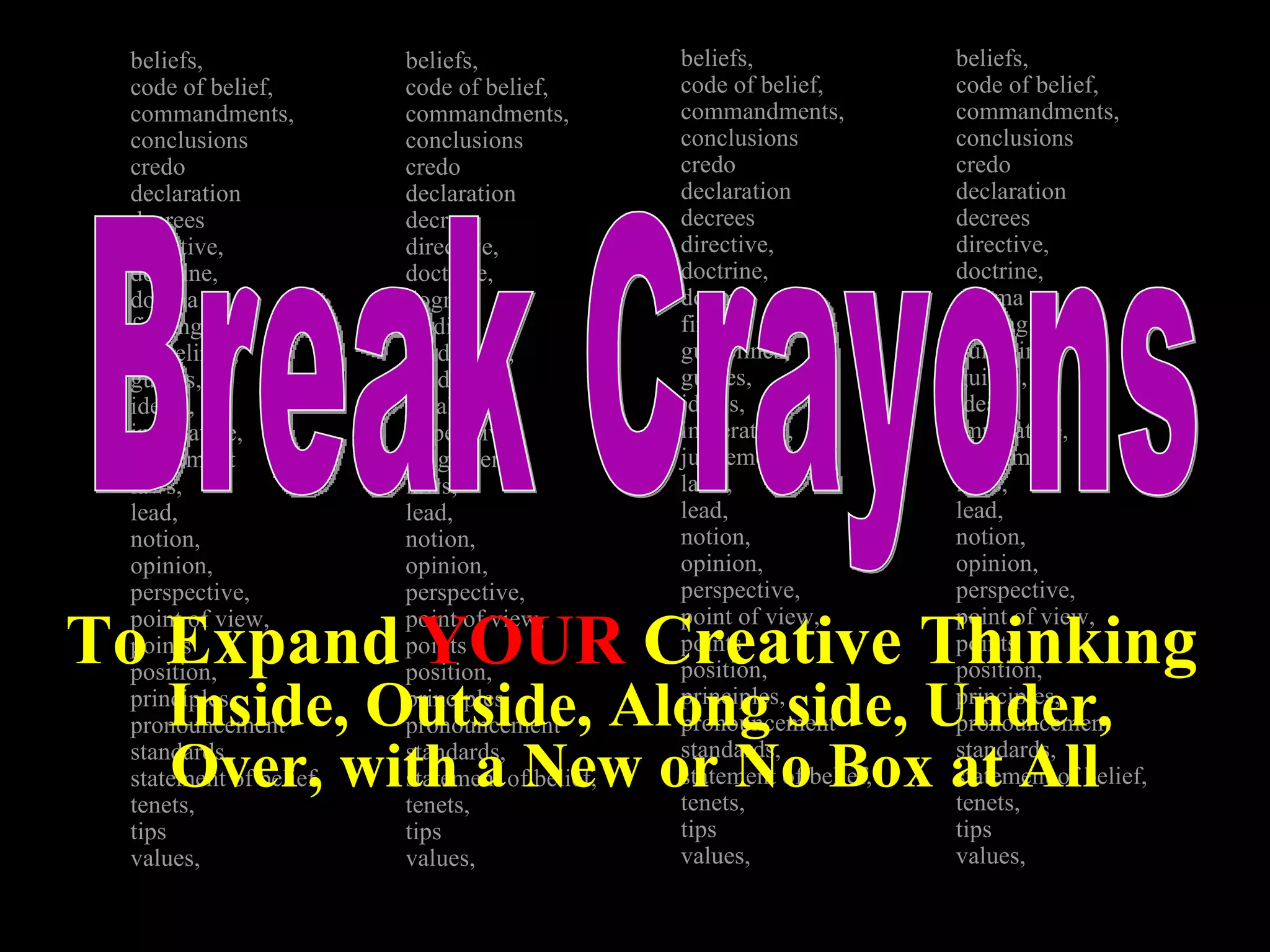 beliefs, code of belief,  commandments,  conclusions credo declaration decrees directive,  doctrine,  dogma finding guidelines, guides,  ideals,  imperative,  judgement laws,  lead,  notion, opinion, perspective, point of view, points position, principles,  pronouncement standards,  statement of belief,  tenets,  tips  values,  beliefs, code of belief,  commandments,  conclusions credo declaration decrees directive,  doctrine,  dogma finding guidelines, guides,  ideals,  imperative,  judgement laws,  lead,  notion, opinion, perspective, point of view, points position, principles,  pronouncement standards,  statement of belief,  tenets,  tips  values,  beliefs, code of belief,  commandments,  conclusions credo declaration decrees directive,  doctrine,  dogma finding guidelines, guides,  ideals,  imperative,  judgement laws,  lead,  notion, opinion, perspective, point of view, points position, principles,  pronouncement standards,  statement of belief,  tenets,  tips  values,  beliefs, code of belief,  commandments,  conclusions credo declaration decrees directive,  doctrine,  dogma finding guidelines, guides,  ideals,  imperative,  judgement laws,  lead,  notion, opinion, perspective, point of view, points position, principles,  pronouncement standards,  statement of belief,  tenets,  tips  values,  Break Crayons To Expand  YOUR  Creative Thinking  Inside, Outside, Along side, Under, Over, with a New or No Box at All   