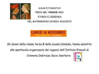 ALBUM FOTOGRAFICO
FESTA DEL TORRONE 2013

STORIA E LEGGENDA
NEL MATRIMONIO SFORZA VISCONTI

Gli alunni della classe terza B della scuola Colombo, hanno assistito
allo spettacolo organizzato dai ragazzi dell'Istituto Einaudi di
Cremona Indirizzo Socio Sanitario

 