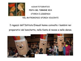 ALBUM FOTOGRAFICO
FESTA DEL TORRONE 2013

STORIA E LEGGENDA
NEL MATRIMONIO SFORZA VISCONTI

I ragazzi dell'Istituto Einaudi hanno coinvolto i bambini nei
preparativi del banchetto, nella festa di nozze e nelle danze.

 