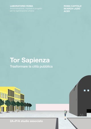 Tor Sapienza
Trasformare la città pubblica
ROMA CAPITALE
IN/ARCH LAZIO
ACER
2A+P/A studio associato
LABORATORIO ROMA
Amministrazione, impresa e progetto
per la rigenerazione urbana
 