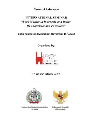 Terms of Reference
INTERNATIONAL SEMINAR
“Book Matters in Indonesia and India:
Its Challenges and Potentials’’
Golkonda Hotel, Hyderabad. November 16th
, 2013
Organized by:
In association with
 
