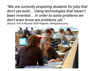 “We are currently preparing students for jobs that don’t yet exist… Using technologies that haven’t been invented… In order to solve problems we don’t even know are problems yet.”(Source: Fish & McLeod, Shift Happens, Wikispaces.com)Foto: Anders Olsson, Lnu