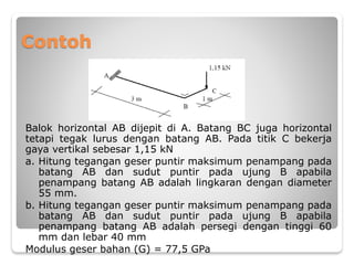 Contoh
Balok horizontal AB dijepit di A. Batang BC juga horizontal
tetapi tegak lurus dengan batang AB. Pada titik C bekerja
gaya vertikal sebesar 1,15 kN
a. Hitung tegangan geser puntir maksimum penampang pada
batang AB dan sudut puntir pada ujung B apabila
penampang batang AB adalah lingkaran dengan diameter
55 mm.
b. Hitung tegangan geser puntir maksimum penampang pada
batang AB dan sudut puntir pada ujung B apabila
penampang batang AB adalah persegi dengan tinggi 60
mm dan lebar 40 mm
Modulus geser bahan (G) = 77,5 GPa
 