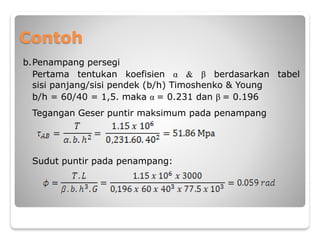 Contoh
b.Penampang persegi
Pertama tentukan koefisien α & β berdasarkan tabel
sisi panjang/sisi pendek (b/h) Timoshenko & Young
b/h = 60/40 = 1,5. maka α = 0.231 dan β = 0.196
Tegangan Geser puntir maksimum pada penampang
Sudut puntir pada penampang:
 