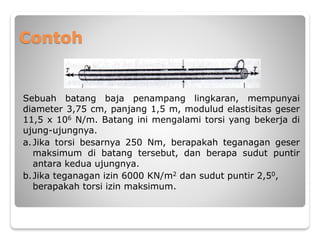 Contoh
Sebuah batang baja penampang lingkaran, mempunyai
diameter 3,75 cm, panjang 1,5 m, modulud elastisitas geser
11,5 x 106 N/m. Batang ini mengalami torsi yang bekerja di
ujung-ujungnya.
a.Jika torsi besarnya 250 Nm, berapakah teganagan geser
maksimum di batang tersebut, dan berapa sudut puntir
antara kedua ujungnya.
b.Jika teganagan izin 6000 KN/m2 dan sudut puntir 2,50,
berapakah torsi izin maksimum.
 