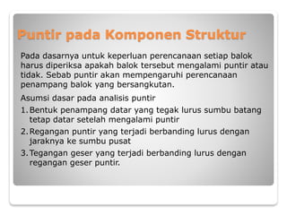 Puntir pada Komponen Struktur
Pada dasarnya untuk keperluan perencanaan setiap balok
harus diperiksa apakah balok tersebut mengalami puntir atau
tidak. Sebab puntir akan mempengaruhi perencanaan
penampang balok yang bersangkutan.
Asumsi dasar pada analisis puntir
1.Bentuk penampang datar yang tegak lurus sumbu batang
tetap datar setelah mengalami puntir
2.Regangan puntir yang terjadi berbanding lurus dengan
jaraknya ke sumbu pusat
3.Tegangan geser yang terjadi berbanding lurus dengan
regangan geser puntir.
 