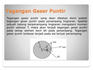 Tegangan Geser Puntir
Tegangan geser puntir yang akan dibahas disini adalah
tegangan geser puntir pada penampang lingkaran. Apabila
sebuah batang berpenampang lingkaran mengalami momen
puntir sebesar T, maka akan terjadi tegangan geser puntir
pada setiap elemen kecil dA pada penampang. Tegangan
geser puntir terbesar terjadi pada sisi terluar penampang.
 