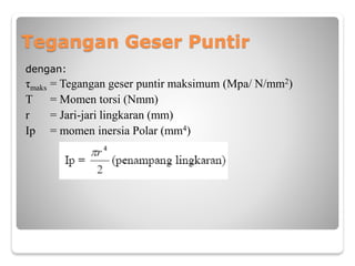 Tegangan Geser Puntir
dengan:
τmaks = Tegangan geser puntir maksimum (Mpa/ N/mm2)
T = Momen torsi (Nmm)
r = Jari-jari lingkaran (mm)
Ip = momen inersia Polar (mm4)
 