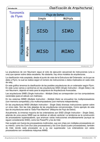 Clasificación de Arquitecturas

Introducción

Simple

Flujo de Datos
Simple
Múltiple

SISD

SIMD

Múltiple

Flujo de Instrucciones

Taxonomía
de Flynn

MISD

MIMD

Arquitectura de Computadores

Introducción - 10

La arquitectura de von Neumann sigue el ciclo de ejecución secuencial de instrucciones (una a
una) que operan sobre datos escalares. No obstante, hay otros modelos de arquitecturas.
La clasificación más aceptada, desde el punto de vista de la Estructura del Ordenador, es la que se
debe a Flynn, la cual se realiza según el número de instrucciones o datos implicados en cada ciclo
de reloj.
En este gráfico tenemos la clasificación de las posibles arquitecturas de un ordenador según Flynn.
En este curso vamos a centrarnos en las arquitecturas SISD (Single Instruction –Single Data) o de
von Neumann, dejando el resto para la asignatura de Arquitecturas Avanzadas.
Las arquitecturas SIMD (Single Instruction - Multiple Data) se corresponden con los computadores
vectoriales (para el cálculo con matrices).
En los sistemas MIMD (Multiple Instruction - Multiple Data) se encuadran los multiprocesadores
(con memoria compartida) y los multicomputadores (con memoria independiente).
En las arquitecturas MISD (Multiple Instruction - Single Data) diversas instrucciones operan sobre
un único dato. Son las más alejadas de las arquitecturas convencionales. Como ejemplo de este
tipo de arquitecturas está la “Data Flow Machine” (Máquina de Flujo de Datos).
Actualmente, la inmensa mayoría de los ordenadores son SISD (Single Instruction - Single Data),
además de unos pocos SIMD que se dedican al cálculo vectorial. La tendencia es la construcción
de procesadores superescalares, que arrancan varias instrucciones simultáneamente (aunque se
siguen considerando SISD), como los PowerPC y los de Intel.
Han surgido con fuerza los procesadores multinúcleo, que son chips con múltiples procesadores en
su interior, como los Core Duo (dos procesadores) y los Core Quad (cuatro procesadores), también
de Intel, donde cada procesador es a su vez superescalar. Los ordenadores con estos
procesadores son verdaderas máquinas MIMD.

Arquitectura de Computadores

Introducción - 10

 
