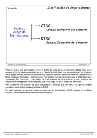Introducción

Según su
Juego de
Instrucciones

…Clasificación de Arquitecturas

CISC

Complex Instruction Set Computer

RISC

Reduced Instruction Set Computer

Arquitectura de Computadores

Introducción - 11

Veamos ahora otra clasificación desde el punto de vista de la Arquitectura. Desde hace unos
cuantos años, ha ido tomando relevancia un tipo de arquitecturas que se caracterizan por disponer
de un juego de instrucciones de formato muy regular y sencillo. Estas arquitecturas, denominadas
RISC (Reduced Instruction Set Computer), contrastan con las convencionales o CISC (Complex
Instruction Set Computer), cuyo juego de instrucciones es muy extenso y sus formatos de
instrucción heterogéneos, lo que significa una sobrecarga fija en el tiempo de ejecución.
Intel y Motorola son ejemplos de estas arquitecturas, mientras que PowerPC y el Alpha de Digital
son claros exponentes de las arquitecturas RISC.
En estos apuntes, en general, vamos a tratar con las arquitecturas CISC, aunque en el último
capítulo comentaremos las características de las RISC.

Arquitectura de Computadores

Introducción - 11

 
