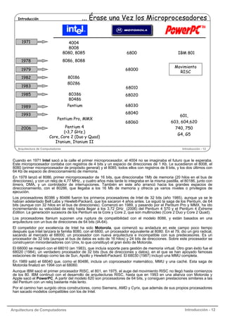 ... Érase una Vez los Microprocesadores

Introducción

1971

4004
8008
8080, 8085

6800

IBM 801

68000

Movimiento
RISC

8086, 8088

1978
1979

80186
80286

1982
1983

68010

1985

80386
80486

68020

1989

Pentium

68030

1993
2006

68040
Pentium Pro, MMX
Pentium 4
(>3,7 GHz.)
Core, Core 2 (Duo y Quad)
Itanium, Itanium II

Arquitectura de Computadores

68060

601,
603, 604,620
740, 750
G4, G5

Introducción - 12

Cuando en 1971 Intel sacó a la calle el primer microprocesador, el 4004 no se imaginaba el futuro que le esperaba.
Este microprocesador contaba con registros de 4 bits y un espacio de direcciones de 1 Kb. Le sucedieron el 8008, el
8080 (primer microprocesador de propósito general) y el 8085; todos ellos con registros de 8 bits, y los dos últimos con
64 Kb de espacio de direccionamiento de memoria.
En 1978 lanzó el 8086, primer microprocesador de 16 bits, que direccionaba 1Mb de memoria (20 hilos en el bus de
direcciones), y con un reloj de 4,77 MHz., y cuatro años más tarde lo integraba en la misma pastilla, el 80186, junto con
timers, DMA, y un controlador de interrupciones. También en este año arrancó hacia los grandes espacios de
direccionamiento, con el 80286, que llegaba a los 16 Mb de memoria y ofrecía ya varios niveles o privilegios de
ejecución.
Los procesadores 80386 y 80486 fueron los primeros procesadores de Intel de 32 bits (año 1985), aunque ya se le
habían adelantado Bell Labs y Hewlett-Packard, que los sacaron 4 años antes. Le siguió la saga de los Pentium, de 64
bits (aunque con 32 hilos en el bus de direcciones). Comenzó en 1989, y pasando por el Pentium Pro y MMX, ha ido
incrementando su velocidad de reloj hasta llegar a los 3,72 GHz (2006) del Pentium 4 570 y el Pentium 4 Extreme
Edition. La generación sucesora de los Pentium es la Core y Core 2, que son multinúcleo (Core 2 Duo y Core 2 Quad).
Los procesadores Itanium suponen una ruptura de compatibilidad con el modelo 8086, y están basados en una
arquitectura con un bus de direcciones de 64 bits (IA-64).
El competidor por excelencia de Intel ha sido Motorola, que comenzó su andadura en este campo poco tiempo
después que Intel lanzara la familia 8080, con el 6800, un procesador equivalente al 8080. En el 79, dio un giro radical,
sacando al mercado el 68000, un procesador con nueva arquitectura e incompatible con sus predecesores. Es un
procesador de 32 bits (aunque el bus de datos es solo de 16 hilos) y 24 bits de direcciones. Sobre este procesador se
construyeron miniordenadores con Unix, lo que constituyó el gran éxito de Motorola.
El 68000 se mejoró con el 68010 (en 1983), que incluía soporte para gestión de memoria virtual. Otro gran éxito fue el
68020 (1984), un verdadero procesador de 32 bits (bus de direcciones y datos), en el que se han apoyado famosas
estaciones de trabajo como las de Sun, Apollo y Hewlett-Packard. El 68030 (1987) incluyó una MMU completa.
En 1989 salió el 68040 que, como el 80486, incluía un coprocesador matemático, MMU y una caché. Esta saga de
Motorola finalizó en 1994 con el 68060.
Aunque IBM sacó el primer procesador RISC, el 801, en 1975, el auge del movimiento RISC no llegó hasta comienzos
de los 80. IBM continuó con el desarrollo de arquitecturas RISC, hasta que en 1993 en una alianza con Motorola y
Apple sacó el PowerPC. A partir del modelo 620 son procesadores de 64 bits, y consiguen prestaciones similares a las
del Pentium con un reloj bastante más lento.
Por el camino han surgido otros constructores, como Siemens, AMD y Cyrix, que además de sus propios procesadores
han sacado modelos compatibles con los de Intel.

Arquitectura de Computadores

Introducción - 12

 