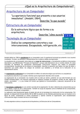 ¿Qué es la Arquitectura de Computadores?

Arquitectura de un Computador
“La apariencia funcional que presenta a sus usuarios
inmediatos”. (Amdahl, 1964).
Describe “lo que sucede”

Estructura de un Computador
Es la estructura lógica que da forma a su
arquitectura.
Describe “cómo sucede”

Tecnología de un Computador
Indica los componentes concretos y sus
interconexiones. Encapsulado, refrigeración, etc.

Arquitectura de Computadores

S/360 - SSI
S/370 - MSI
30x0 - LSI
43x1 -VLSI
Introducción - 3

Amdahl definió en 1964 la arquitectura de un computador como “la apariencia funcional que presenta a sus usuarios
inmediatos”. Es decir, los atributos o características de un sistema visibles al programador.
La arquitectura de un procesador viene dada por su juego de instrucciones, y normalmente se define en documentos
descriptivos, que IBM llamaba “Principios de Operación”, aunque cada fabricante le da un nombre distinto. En estos
manuales se identifican las operaciones (denominadas instrucciones máquina) que realiza el procesador
correspondiente. Ayudándose de la sintaxis en ensamblador, describe la operación que realiza, los tipos de datos u
operandos que puede utilizar, los códigos de condición que establece y el formato de la instrucción en su
representación binaria.
La organización o estructura de un computador se refiere a la estructura lógica que da forma a su arquitectura.
La arquitectura describe lo que sucede, mientras que la organización describe cómo sucede.
La organización de un procesador nos muestra cómo es éste por dentro, pudiendo ver que está formado por una
Unidad Aritmético-lógica, una memoria organizada en registros (contador de programa, puntero de pila, registro de
estado, acumulador, ...) y una Unidad de Control que gobierna el funcionamiento y ejecución secuencial de las
instrucciones.
La tecnología o realización es una versión concreta de la organización. Es decir, determina los componentes que se
van a utilizar y cómo se van a interconectar. También se ocupa de aspectos como la fiabilidad de los componentes,
mantenimiento, refrigerado, encapsulado, ...
La realización está directamente ligada al estado del arte de la tecnología de construcción de los componentes. Por
ejemplo, la antiguamente famosa familia 360 de IBM ha pasado por las distintas generaciones que se muestran en la
figura de arriba, manteniendo la misma arquitectura y apenas variando la organización, pero actualizandose
continuamente según el estado del arte en la tecnología.
En esta asignatura vamos a ocuparnos de la Arquitectura y la Estructura de los Computadores.

Arquitectura de Computadores

Introducción - 3

 