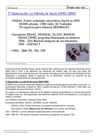 Introducción

Érase una vez ...

1ª Generación: La Válvula de Vacío (1945-1955)
ENIAC, Primer ordenador electrónico digital en 1943
18.000 válvulas, 1.500 relés, 30 Toneladas
20 registros para números DECIMALES
Sucesores: EDVAC, JOHNIAC, ILLIAC, MANIAC
EDVAC (1945): programa almacenado en memoria
1946 - IAS Machine (máquina de von Neumann)
1951 - UNIVAC I
1953 - IBM 701, 704, 709

Arquitectura de Computadores

Introducción - 4

Aunque el camino desde el ábaco hasta nuestros días, pasando por los ingenios mecánicos de los
siglos XVII y XVIII y los eléctricos de comienzos de nuestro siglo, ha sido muy largo, las
generaciones de los ordenadores (que han estado marcadas por los avances del hardware) se han
empezado a considerar desde la aparición de la electrónica. Veamos un resumen de las
principales características de cada generación:
1ª Generación: La válvula de vacío (1945-1955).
El ENIAC fue el primer ordenador electrónico digital de propósito general que llegó a funcionar. Lo
construyeron Mauchley y Eckert en 1943 y estaba formado por 18.000 válvulas y 1.500 relés; sus
30 toneladas de peso consumían 140 Kw.
En cuanto a su arquitectura, disponía de 20 registros capaces de almacenar un número decimal de
10 dígitos cada uno. Se programaba manualmente mediante 6.000 conmutadores y una jungla de
cables y enchufes.
Los militares lo estuvieron utilizando hasta 1955.
Sucesores del ENIAC: EDVAC, JOHNIAC, ILLIAC, MANIAC
EDVAC (1945): Primer ordenador con programa almacenado en memoria
IAS machine (1946): Máquina de von Neumann (una versión del EDVAC)
1951 - UNIVAC I: primer ordenador digital disponible comercialmente
1953 - IBM 701, 704 (primer ordenador comercial con programa de control), 709.

Arquitectura de Computadores

Introducción - 4

 