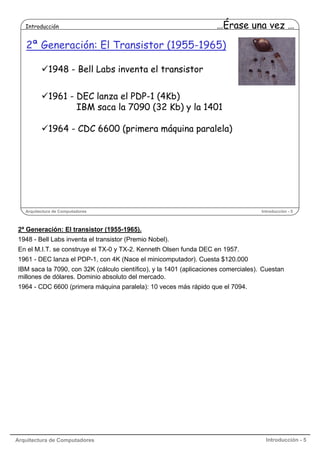 Introducción

…Érase una vez …

2ª Generación: El Transistor (1955-1965)
1948 - Bell Labs inventa el transistor
1961 - DEC lanza el PDP-1 (4Kb)
IBM saca la 7090 (32 Kb) y la 1401
1964 - CDC 6600 (primera máquina paralela)

Arquitectura de Computadores

Introducción - 5

2ª Generación: El transistor (1955-1965).
1948 - Bell Labs inventa el transistor (Premio Nobel).
En el M.I.T. se construye el TX-0 y TX-2. Kenneth Olsen funda DEC en 1957.
1961 - DEC lanza el PDP-1, con 4K (Nace el minicomputador). Cuesta $120.000
IBM saca la 7090, con 32K (cálculo científico), y la 1401 (aplicaciones comerciales). Cuestan
millones de dólares. Dominio absoluto del mercado.
1964 - CDC 6600 (primera máquina paralela): 10 veces más rápido que el 7094.

Arquitectura de Computadores

Introducción - 5

 