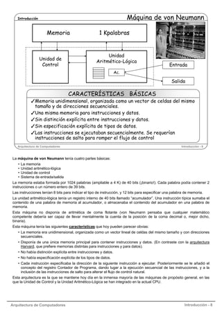 Máquina de von Neumann

Introducción

Memoria

Unidad de
Control

1 Kpalabras

Unidad
Aritmético-Lógica

Entrada

Ac.

Salida

CARACTERÍSTICAS BÁSICAS

Memoria unidimensional, organizada como un vector de celdas del mismo
tamaño y de direcciones secuenciales.
Una misma memoria para instrucciones y datos.
Sin distinción explícita entre instrucciones y datos.
Sin especificación explícita de tipos de datos.
Las instrucciones se ejecutaban secuencialmente. Se requerían
instrucciones de salto para romper el flujo de control
Arquitectura de Computadores

Introducción - 8

La máquina de von Neumann tenía cuatro partes básicas:
•
•
•
•

La memoria
Unidad aritmético-lógica
Unidad de control
Sistema de entrada/salida

La memoria estaba formada por 1024 palabras (ampliable a 4 K) de 40 bits (¡binario!). Cada palabra podía contener 2
instrucciones o un número entero de 39 bits.
Las instrucciones tenían 8 bits para indicar el tipo de instrucción, y 12 bits para especificar una palabra de memoria.
La unidad aritmético-lógica tenía un registro interno de 40 bits llamado “acumulador”. Una instrucción típica sumaba el
contenido de una palabra de memoria al acumulador, o almacenaba el contenido del acumulador en una palabra de
memoria.
Esta máquina no disponía de aritmética de coma flotante (von Neumann pensaba que cualquier matemático
competente debería ser capaz de llevar mentalmente la cuenta de la posición de la coma decimal o, mejor dicho,
binaria).
Esta máquina tenía las siguientes características que hoy pueden parecer obvias:
• La memoria era unidimensional, organizada como un vector lineal de celdas del mismo tamaño y con direcciones
secuenciales.
• Disponía de una única memoria principal para contener instrucciones y datos. (En contraste con la arquitectura
Harvard, que prefiere memorias distintas para instrucciones y para datos).
• No había distinción explícita entre instrucciones y datos.
• No había especificación explícita de los tipos de datos.
• Cada instrucción especificaba la dirección de la siguiente instrucción a ejecutar. Posteriormente se le añadió el
concepto del registro Contador de Programa, dando lugar a la ejecución secuencial de las instrucciones, y a la
inclusión de las instrucciones de salto para alterar el flujo de control natural.
Esta arquitectura es la que se mantiene hoy día en la inmensa mayoría de las máquinas de propósito general, en las
que la Unidad de Control y la Unidad Aritmético-Lógica se han integrado en la actual CPU.

Arquitectura de Computadores

Introducción - 8

 