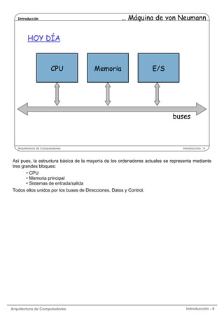 … Máquina de von Neumann

Introducción

HOY DÍA

CPU

Memoria

E/S

buses

Arquitectura de Computadores

Introducción - 9

Así pues, la estructura básica de la mayoría de los ordenadores actuales se representa mediante
tres grandes bloques:
• CPU
• Memoria principal
• Sistemas de entrada/salida
Todos ellos unidos por los buses de Direcciones, Datos y Control.

Arquitectura de Computadores

Introducción - 9

 