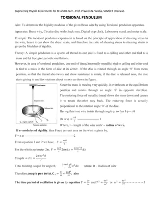 Engineering Physics Experiments for BE and B.Tech., Prof. Praveen N. Vaidya, SDMCET Dharwad.
TORSIONAL PENDULUM
Aim: To determine the Rigidity modulus of the given Brass wire by using Torsional pendulum apparatus.
Apparatus: Brass wire, Circular disc with chuck nuts, Digital stop clock, Laboratory stand, and meter scale.
Principle: The torsional pendulum experiment is based on the principle of application of shearing stress to
the wire, hence it can show the shear strain, and therefore the ratio of shearing stress to shearing strain is
given the Modulus of rigidity.
Theory: A simple pendulum is a system of thread its one end is fixed to a ceiling and other end tied to a
mass and let free give periodic oscillations.
However, in case of torsional pendulum, one end of thread (normally metallic) tied to ceiling and other end
is tied to a mass in the form of disc at its center. If the disc is rotated through an angle ‘θ’ from mean
position, so that the thread also twists and show resistance to rotate, if the disc is released now, the disc
starts giving to and fro rotations about its axis as shown in figure.
Since the mass is moving very quickly, it overshoots at the equilibrium
position and rotates through an angle ‘θ’ in opposite direction.
The restoring force of metallic thread slows the mass down and causes
it to rotate the other way back. The restoring force is actually
proportional to the rotation angle ‘θ’ of the disc.
During this time wire twists through angle φ, so that l φ = r θ
Or or 𝜑 =
𝑟𝜃
𝑙
--------------------- 1
Where, l – length of the wire and r – radius of wire.
If n- modulus of rigidity, then Force per unit area on the wire is given by,
F = n φ ------------------------------------------------2
From equation 1 and 2 we have, 𝐹 =
𝑛𝑟𝜃
𝑙
For the whole perimeter 2πr, 𝐹 =
𝑛𝑟𝜃
𝑙
2𝜋𝑟𝑑𝑥 =
2𝜋𝑛𝑟2𝜃
𝑙
𝑑𝑥
𝐶𝑜𝑢𝑝𝑙𝑒 = 𝐹𝑥 =
2𝜋𝑛𝑟3
𝜃
𝑙
Total twisting couple for angle 𝜃,
2𝜋𝑛𝜃
𝑙
∫ 𝑥3
𝑑𝑥
𝑅
0
where, R – Radius of wire
Therefore,𝐜𝐨𝐮𝐩𝐥𝐞 𝐩𝐞𝐫 𝐭𝐰𝐢𝐬𝐭, 𝐂 𝐭 =
𝐂
𝛉
=
𝝅𝒏𝑹𝟒
𝟐𝒍
, also
The time period of oscillation is given by equation 𝑇 =
2𝜋
𝜔
and 𝑇2
=
4𝜋2
𝜔2 or 𝜔2
=
4𝜋2
𝑇2 − − − − − −3
 