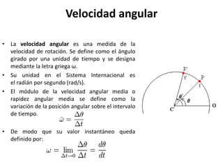 Velocidad angular La velocidad angular es una medida de la velocidad de rotación. Se define como el ángulo girado por una unidad de tiempo y se designa mediante la letra griega ω.  Su unidad en el Sistema Internacional es el radián por segundo (rad/s). El módulo de la velocidad angular media o rapidez angular media se define como la variación de la posición angular sobre el intervalo de tiempo. De modo que su valor instantáneo queda definido por: 