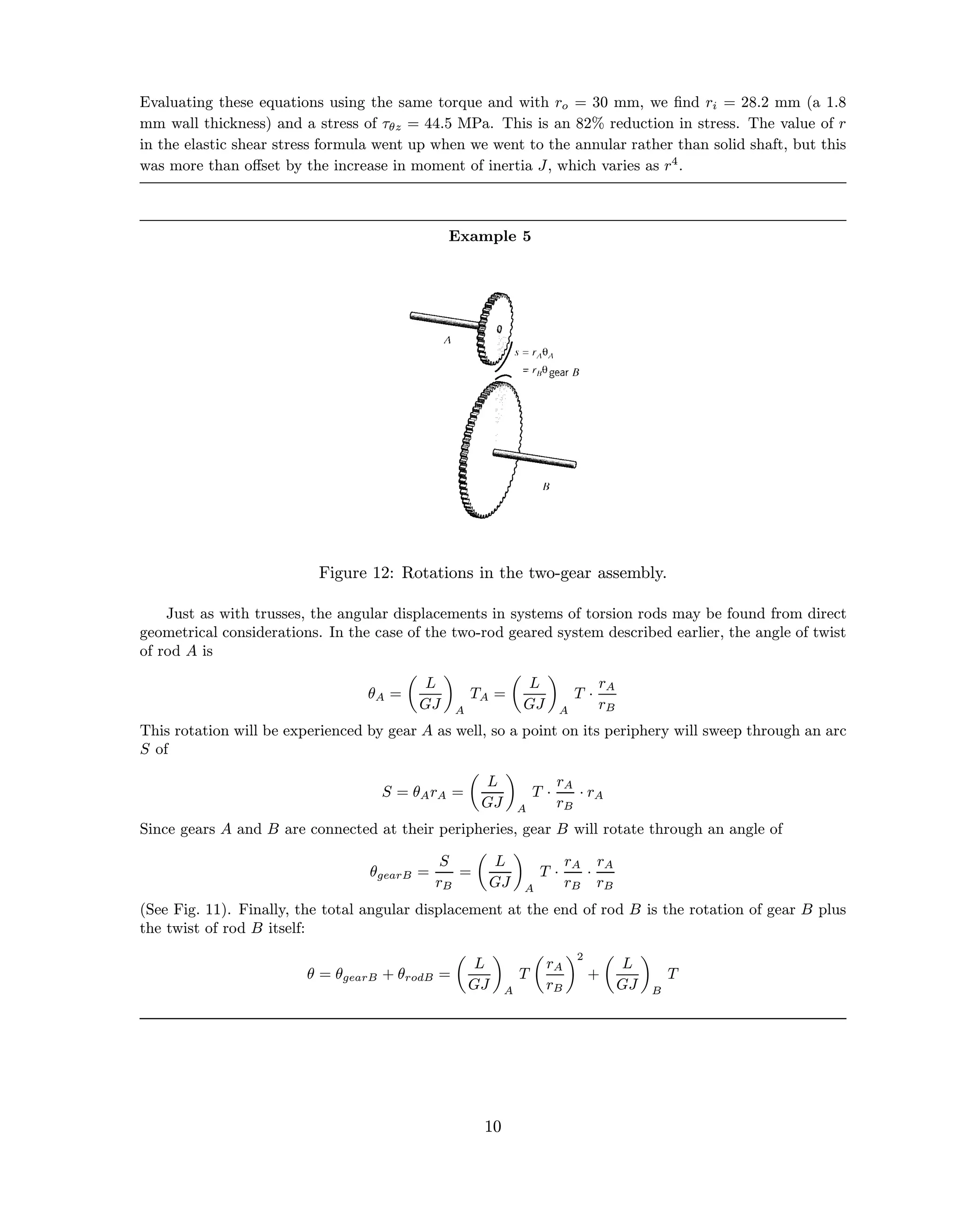 Evaluating these equations using the same torque and with ro = 30 mm, we ﬁnd ri = 28.2 mm (a 1.8
mm wall thickness) and a stress of τθz = 44.5 MPa. This is an 82% reduction in stress. The value of r
in the elastic shear stress formula went up when we went to the annular rather than solid shaft, but this
was more than oﬀset by the increase in moment of inertia J, which varies as r4
.
Example 5
Figure 12: Rotations in the two-gear assembly.
Just as with trusses, the angular displacements in systems of torsion rods may be found from direct
geometrical considerations. In the case of the two-rod geared system described earlier, the angle of twist
of rod A is
θA =
L
GJ A
TA =
L
GJ A
T ·
rA
rB
This rotation will be experienced by gear A as well, so a point on its periphery will sweep through an arc
S of
S = θArA =
L
GJ A
T ·
rA
rB
· rA
Since gears A and B are connected at their peripheries, gear B will rotate through an angle of
θgearB =
S
rB
=
L
GJ A
T ·
rA
rB
·
rA
rB
(See Fig. 11). Finally, the total angular displacement at the end of rod B is the rotation of gear B plus
the twist of rod B itself:
θ = θgearB + θrodB =
L
GJ A
T
rA
rB
2
+
L
GJ B
T
10
 