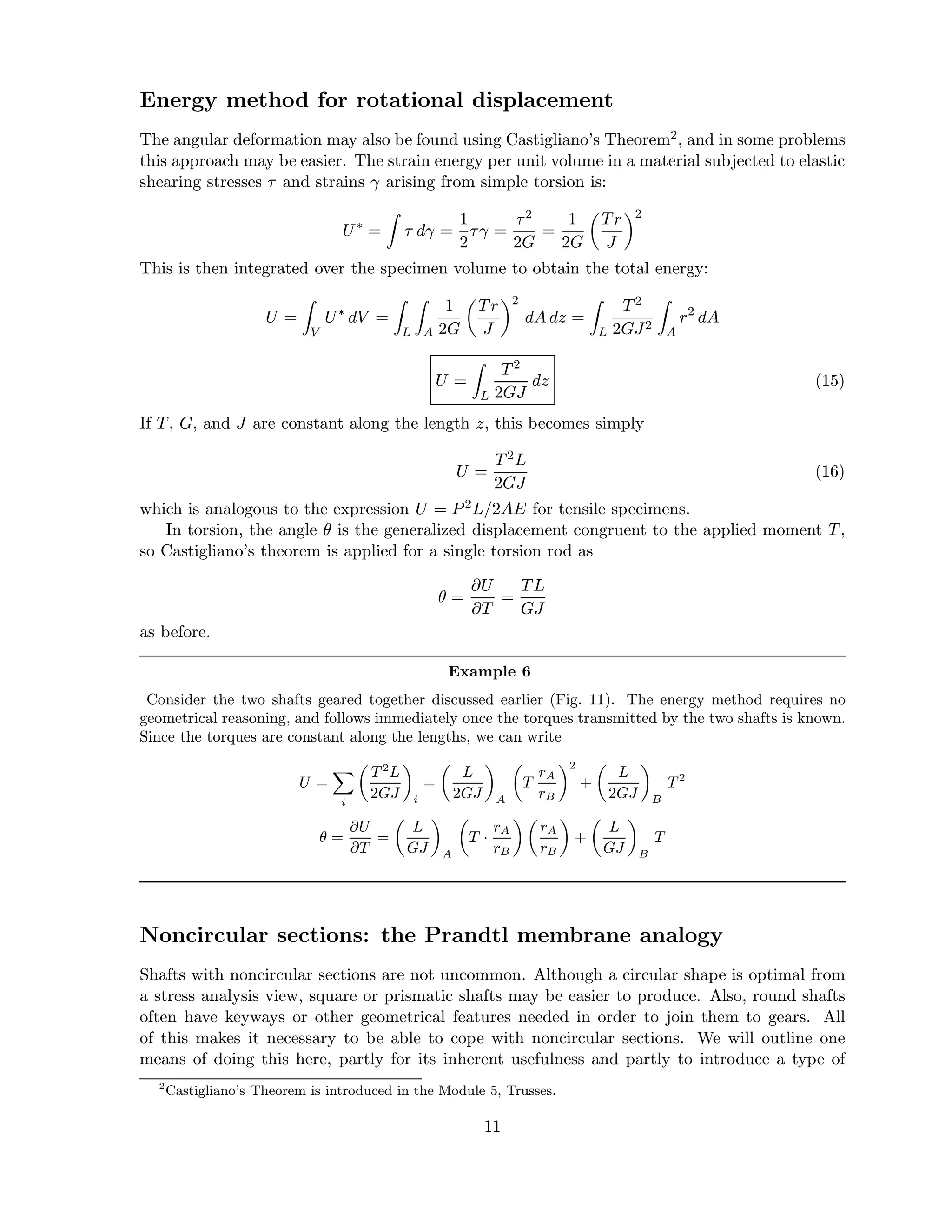 Energy method for rotational displacement
The angular deformation may also be found using Castigliano’s Theorem2, and in some problems
this approach may be easier. The strain energy per unit volume in a material subjected to elastic
shearing stresses τ and strains γ arising from simple torsion is:
U∗
= τ dγ =
1
2
τγ =
τ2
2G
=
1
2G
Tr
J
2
This is then integrated over the specimen volume to obtain the total energy:
U =
V
U∗
dV =
L A
1
2G
Tr
J
2
dA dz =
L
T2
2GJ2
A
r2
dA
U =
L
T2
2GJ
dz (15)
If T, G, and J are constant along the length z, this becomes simply
U =
T2L
2GJ
(16)
which is analogous to the expression U = P2L/2AE for tensile specimens.
In torsion, the angle θ is the generalized displacement congruent to the applied moment T,
so Castigliano’s theorem is applied for a single torsion rod as
θ =
∂U
∂T
=
TL
GJ
as before.
Example 6
Consider the two shafts geared together discussed earlier (Fig. 11). The energy method requires no
geometrical reasoning, and follows immediately once the torques transmitted by the two shafts is known.
Since the torques are constant along the lengths, we can write
U =
i
T 2
L
2GJ i
=
L
2GJ A
T
rA
rB
2
+
L
2GJ B
T 2
θ =
∂U
∂T
=
L
GJ A
T ·
rA
rB
rA
rB
+
L
GJ B
T
Noncircular sections: the Prandtl membrane analogy
Shafts with noncircular sections are not uncommon. Although a circular shape is optimal from
a stress analysis view, square or prismatic shafts may be easier to produce. Also, round shafts
often have keyways or other geometrical features needed in order to join them to gears. All
of this makes it necessary to be able to cope with noncircular sections. We will outline one
means of doing this here, partly for its inherent usefulness and partly to introduce a type of
2
Castigliano’s Theorem is introduced in the Module 5, Trusses.
11
 