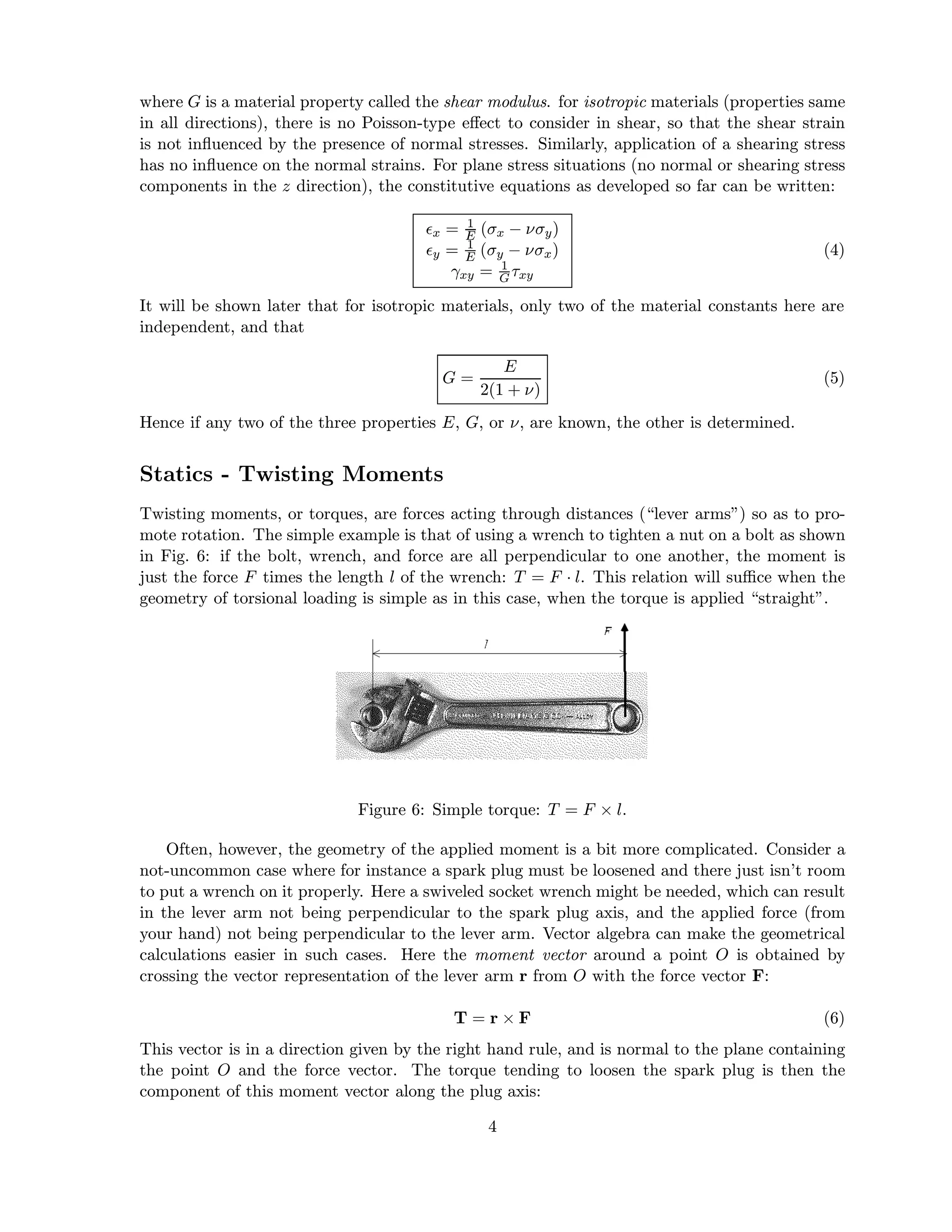 where G is a material property called the shear modulus. for isotropic materials (properties same
in all directions), there is no Poisson-type eﬀect to consider in shear, so that the shear strain
is not inﬂuenced by the presence of normal stresses. Similarly, application of a shearing stress
has no inﬂuence on the normal strains. For plane stress situations (no normal or shearing stress
components in the z direction), the constitutive equations as developed so far can be written:
x = 1
E (σx − νσy)
y = 1
E (σy − νσx)
γxy = 1
G τxy
(4)
It will be shown later that for isotropic materials, only two of the material constants here are
independent, and that
G =
E
2(1 + ν)
(5)
Hence if any two of the three properties E, G, or ν, are known, the other is determined.
Statics - Twisting Moments
Twisting moments, or torques, are forces acting through distances (“lever arms”) so as to pro-
mote rotation. The simple example is that of using a wrench to tighten a nut on a bolt as shown
in Fig. 6: if the bolt, wrench, and force are all perpendicular to one another, the moment is
just the force F times the length l of the wrench: T = F · l. This relation will suﬃce when the
geometry of torsional loading is simple as in this case, when the torque is applied “straight”.
Figure 6: Simple torque: T = F × l.
Often, however, the geometry of the applied moment is a bit more complicated. Consider a
not-uncommon case where for instance a spark plug must be loosened and there just isn’t room
to put a wrench on it properly. Here a swiveled socket wrench might be needed, which can result
in the lever arm not being perpendicular to the spark plug axis, and the applied force (from
your hand) not being perpendicular to the lever arm. Vector algebra can make the geometrical
calculations easier in such cases. Here the moment vector around a point O is obtained by
crossing the vector representation of the lever arm r from O with the force vector F:
T = r × F (6)
This vector is in a direction given by the right hand rule, and is normal to the plane containing
the point O and the force vector. The torque tending to loosen the spark plug is then the
component of this moment vector along the plug axis:
4
 
