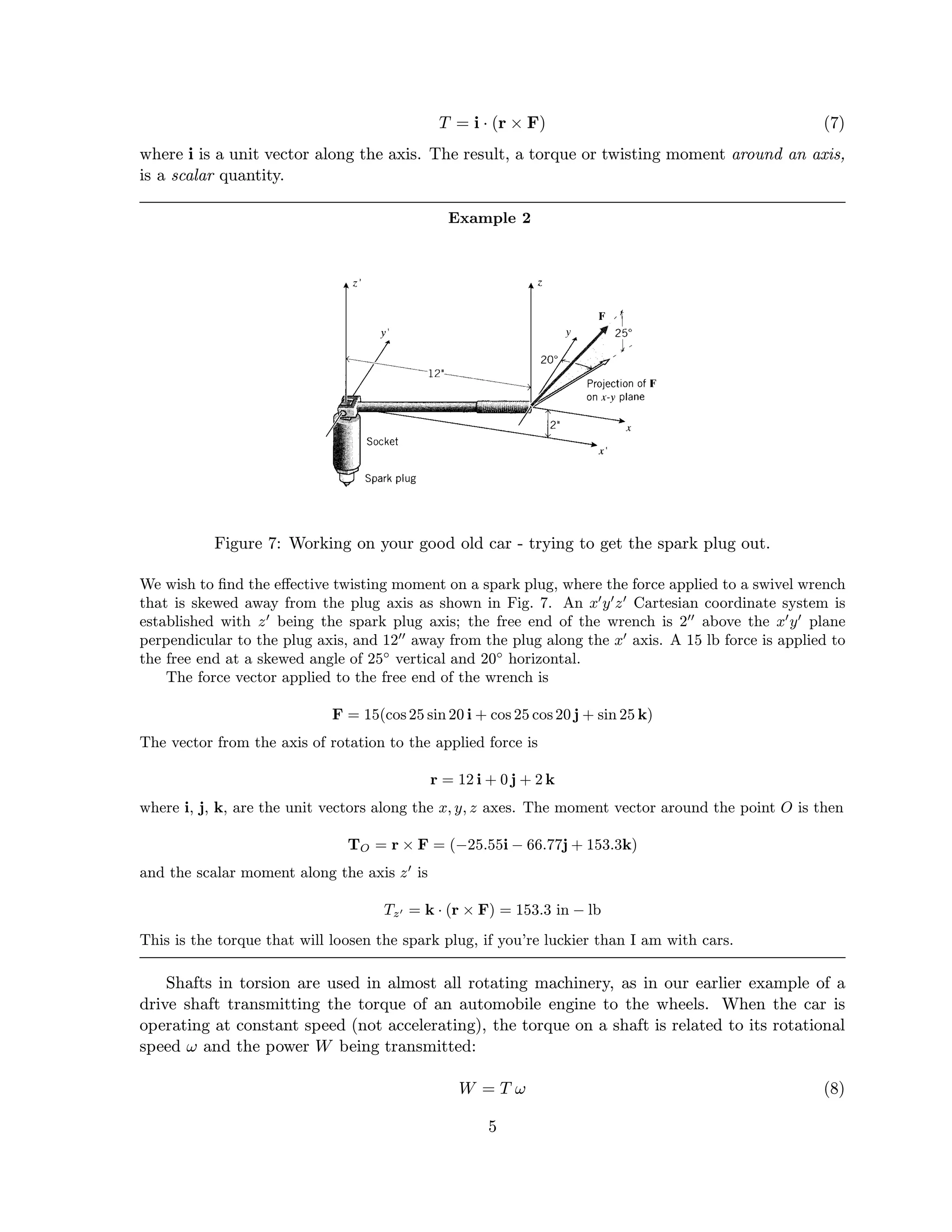T = i · (r × F) (7)
where i is a unit vector along the axis. The result, a torque or twisting moment around an axis,
is a scalar quantity.
Example 2
Figure 7: Working on your good old car - trying to get the spark plug out.
We wish to ﬁnd the eﬀective twisting moment on a spark plug, where the force applied to a swivel wrench
that is skewed away from the plug axis as shown in Fig. 7. An x y z Cartesian coordinate system is
established with z being the spark plug axis; the free end of the wrench is 2 above the x y plane
perpendicular to the plug axis, and 12 away from the plug along the x axis. A 15 lb force is applied to
the free end at a skewed angle of 25◦
vertical and 20◦
horizontal.
The force vector applied to the free end of the wrench is
F = 15(cos25 sin 20 i + cos 25 cos20 j + sin 25 k)
The vector from the axis of rotation to the applied force is
r = 12 i + 0 j + 2 k
where i, j, k, are the unit vectors along the x, y, z axes. The moment vector around the point O is then
TO = r × F = (−25.55i − 66.77j + 153.3k)
and the scalar moment along the axis z is
Tz = k · (r × F) = 153.3 in − lb
This is the torque that will loosen the spark plug, if you’re luckier than I am with cars.
Shafts in torsion are used in almost all rotating machinery, as in our earlier example of a
drive shaft transmitting the torque of an automobile engine to the wheels. When the car is
operating at constant speed (not accelerating), the torque on a shaft is related to its rotational
speed ω and the power W being transmitted:
W = T ω (8)
5
 